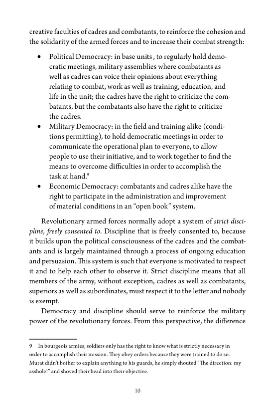 creative faculties of cadres and combatants, to reinforce the cohesion and
the solidarity of the armed forces and to increase their combat strength:

‘* Political Democracy: in base units, to regularly hold demo-
cratic meetings, military assemblies where combatants as
well as cadres can voice their opinions about everything
relating to combat, work as well as training, education, and
life in the unit; the cadres have the right to criticize the com-
batants, but the combatants also have the right to criticize
the cadres.

© Military Democracy: in the field and training alike (condi-
tions permitting), to hold democratic meetings in order to
communicate the operational plan to everyone, to allow
people to use their initiative, and to work together to find the
means to overcome difficulties in order to accomplish the
task athand?

‘* Economic Democracy: combatants and cadres alike have the
right to participate in the administration and improvement
of material conditions in an “open book” system.

 

Revolutionary armed forces normally adopt a system of strict disci
pine, freely consented (0. Discipline that is freely consented to, because
it builds upon the political consciousness of the cadres and the combat-
ants and is largely maintained through a process of ongoing education
and persuasion. This system is such that everyone is motivated to respect,
it and to help each other to observe it. Strict discipline means that all
members of the army, without exception, cadres as well as combatants,
superiors as well as subordinates, must respect it to the letter and nobody
is exempt.

Democracy and discipline should serve to reinforce the military
power of the revolutionary forces. From this perspective, the difference

9 Inbourgeois armies, soldiers only has the right to know what is strictly necessary in
‘order to accomplish their mission, They obey orders because they were trained to do so,
‘Murat didn't bother to explain anything to his guards, he simply shouted "The direction: my
asshole!” and shoved theirhead into their objective.

10
